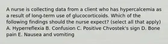 A nurse is collecting data from a client who has hypercalcemia as a result of long-term use of glucocorticoids. Which of the following findings should the nurse expect? (select all that apply) A. Hyperreflexia B. Confusion C. Positive Chvostek's sign D. Bone pain E. Nausea and vomiting