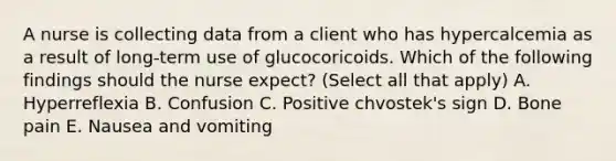 A nurse is collecting data from a client who has hypercalcemia as a result of long-term use of glucocoricoids. Which of the following findings should the nurse expect? (Select all that apply) A. Hyperreflexia B. Confusion C. Positive chvostek's sign D. Bone pain E. Nausea and vomiting