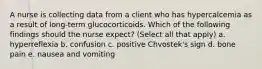 A nurse is collecting data from a client who has hypercalcemia as a result of long-term glucocorticoids. Which of the following findings should the nurse expect? (Select all that apply) a. hyperreflexia b. confusion c. positive Chvostek's sign d. bone pain e. nausea and vomiting