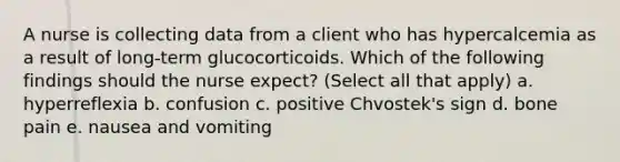 A nurse is collecting data from a client who has hypercalcemia as a result of long-term glucocorticoids. Which of the following findings should the nurse expect? (Select all that apply) a. hyperreflexia b. confusion c. positive Chvostek's sign d. bone pain e. nausea and vomiting