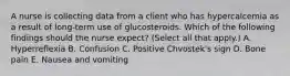 A nurse is collecting data from a client who has hypercalcemia as a result of long-term use of glucosteroids. Which of the following findings should the nurse expect? (Select all that apply.) A. Hyperreflexia B. Confusion C. Positive Chvostek's sign D. Bone pain E. Nausea and vomiting