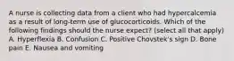 A nurse is collecting data from a client who had hypercalcemia as a result of long-term use of glucocorticoids. Which of the following findings should the nurse expect? (select all that apply) A. Hyperflexia B. Confusion C. Positive Chovstek's sign D. Bone pain E. Nausea and vomiting