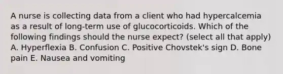 A nurse is collecting data from a client who had hypercalcemia as a result of long-term use of glucocorticoids. Which of the following findings should the nurse expect? (select all that apply) A. Hyperflexia B. Confusion C. Positive Chovstek's sign D. Bone pain E. Nausea and vomiting