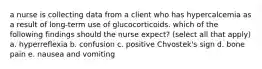 a nurse is collecting data from a client who has hypercalcemia as a result of long-term use of glucocorticoids. which of the following findings should the nurse expect? (select all that apply) a. hyperreflexia b. confusion c. positive Chvostek's sign d. bone pain e. nausea and vomiting