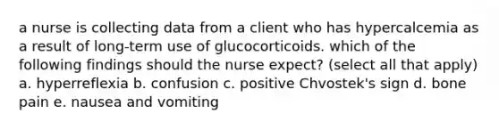 a nurse is collecting data from a client who has hypercalcemia as a result of long-term use of glucocorticoids. which of the following findings should the nurse expect? (select all that apply) a. hyperreflexia b. confusion c. positive Chvostek's sign d. bone pain e. nausea and vomiting