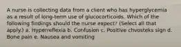 A nurse is collecting data from a client who has hyperglycemia as a result of long-term use of glucocorticoids. Which of the following findings should the nurse expect? (Select all that apply.) a. Hyperreflexia b. Confusion c. Positive chvosteks sign d. Bone pain e. Nausea and vomiting