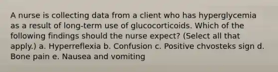 A nurse is collecting data from a client who has hyperglycemia as a result of long-term use of glucocorticoids. Which of the following findings should the nurse expect? (Select all that apply.) a. Hyperreflexia b. Confusion c. Positive chvosteks sign d. Bone pain e. Nausea and vomiting