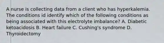 A nurse is collecting data from a client who has hyperkalemia. The conditions id identify which of the following conditions as being associated with this electrolyte imbalance? A. Diabetic ketoacidosis B. Heart failure C. Cushing's syndrome D. Thyroidectomy