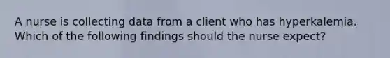 A nurse is collecting data from a client who has hyperkalemia. Which of the following findings should the nurse expect?