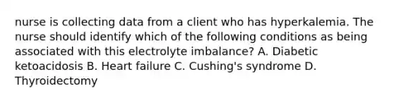 nurse is collecting data from a client who has hyperkalemia. The nurse should identify which of the following conditions as being associated with this electrolyte imbalance? A. Diabetic ketoacidosis B. Heart failure C. Cushing's syndrome D. Thyroidectomy