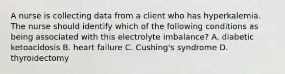 A nurse is collecting data from a client who has hyperkalemia. The nurse should identify which of the following conditions as being associated with this electrolyte imbalance? A. diabetic ketoacidosis B. heart failure C. Cushing's syndrome D. thyroidectomy