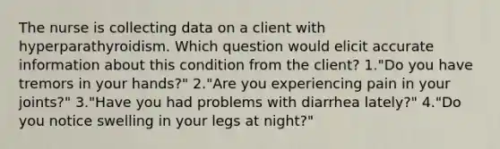 The nurse is collecting data on a client with hyperparathyroidism. Which question would elicit accurate information about this condition from the client? 1."Do you have tremors in your hands?" 2."Are you experiencing pain in your joints?" 3."Have you had problems with diarrhea lately?" 4."Do you notice swelling in your legs at night?"