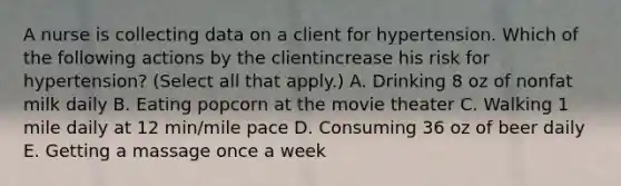 A nurse is collecting data on a client for hypertension. Which of the following actions by the clientincrease his risk for hypertension? (Select all that apply.) A. Drinking 8 oz of nonfat milk daily B. Eating popcorn at the movie theater C. Walking 1 mile daily at 12 min/mile pace D. Consuming 36 oz of beer daily E. Getting a massage once a week