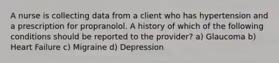 A nurse is collecting data from a client who has hypertension and a prescription for propranolol. A history of which of the following conditions should be reported to the provider? a) Glaucoma b) <a href='https://www.questionai.com/knowledge/kSfZ7K0QMT-heart-failure' class='anchor-knowledge'>heart failure</a> c) Migraine d) Depression