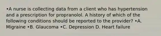 •A nurse is collecting data from a client who has hypertension and a prescription for propranolol. A history of which of the following conditions should be reported to the provider? •A. Migraine •B. Glaucoma •C. Depression D. Heart failure