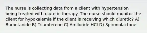 The nurse is collecting data from a client with hypertension being treated with diuretic therapy. The nurse should monitor the client for hypokalemia if the client is receiving which diuretic? A) Bumetanide B) Triamterene C) Amiloride HCI D) Spironolactone