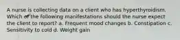 A nurse is collecting data on a client who has hyperthyroidism. Which of the following manifestations should the nurse expect the client to report? a. Frequent mood changes b. Constipation c. Sensitivity to cold d. Weight gain