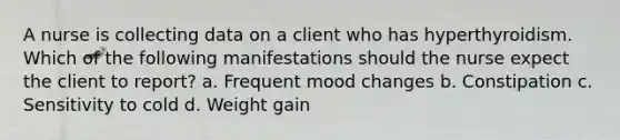 A nurse is collecting data on a client who has hyperthyroidism. Which of the following manifestations should the nurse expect the client to report? a. Frequent mood changes b. Constipation c. Sensitivity to cold d. Weight gain