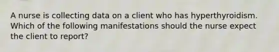 A nurse is collecting data on a client who has hyperthyroidism. Which of the following manifestations should the nurse expect the client to report?