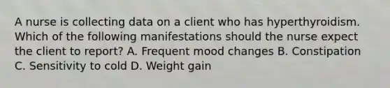 A nurse is collecting data on a client who has hyperthyroidism. Which of the following manifestations should the nurse expect the client to report? A. Frequent mood changes B. Constipation C. Sensitivity to cold D. Weight gain