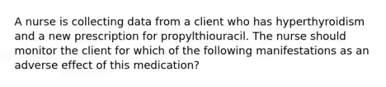 A nurse is collecting data from a client who has hyperthyroidism and a new prescription for propylthiouracil. The nurse should monitor the client for which of the following manifestations as an adverse effect of this medication?