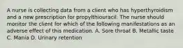 A nurse is collecting data from a client who has hyperthyroidism and a new prescription for propylthiouracil. The nurse should monitor the client for which of the following manifestations as an adverse effect of this medication. A. Sore throat B. Metallic taste C. Mania D. Urinary retention