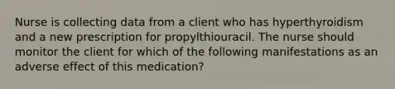 Nurse is collecting data from a client who has hyperthyroidism and a new prescription for propylthiouracil. The nurse should monitor the client for which of the following manifestations as an adverse effect of this medication?