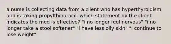 a nurse is collecting data from a client who has hyperthyroidism and is taking propylthiouracil. which statement by the client indicates the med is effective? "i no longer feel nervous" "i no longer take a stool softener" "i have less oily skin" "i continue to lose weight"