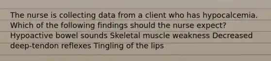 The nurse is collecting data from a client who has hypocalcemia. Which of the following findings should the nurse expect? Hypoactive bowel sounds Skeletal muscle weakness Decreased deep-tendon reflexes Tingling of the lips