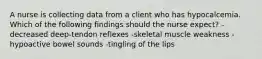 A nurse is collecting data from a client who has hypocalcemia. Which of the following findings should the nurse expect? -decreased deep-tendon reflexes -skeletal muscle weakness -hypoactive bowel sounds -tingling of the lips