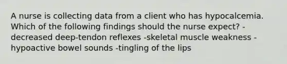 A nurse is collecting data from a client who has hypocalcemia. Which of the following findings should the nurse expect? -decreased deep-tendon reflexes -skeletal muscle weakness -hypoactive bowel sounds -tingling of the lips