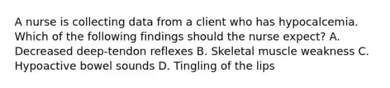 A nurse is collecting data from a client who has hypocalcemia. Which of the following findings should the nurse expect? A. Decreased deep-tendon reflexes B. Skeletal muscle weakness C. Hypoactive bowel sounds D. Tingling of the lips