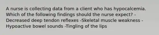 A nurse is collecting data from a client who has hypocalcemia. Which of the following findings should the nurse expect? -Decreased deep tendon reflexes -Skeletal muscle weakness -Hypoactive bowel sounds -Tingling of the lips