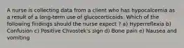 A nurse is collecting data from a client who has hypocalcemia as a result of a long-term use of glucocorticoids. Which of the following findings should the nurse expect ? a) Hyperreflexia b) Confusion c) Positive Chvostek's sign d) Bone pain e) Nausea and vomiting