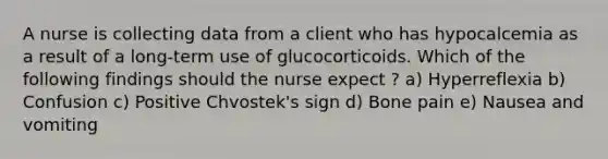 A nurse is collecting data from a client who has hypocalcemia as a result of a long-term use of glucocorticoids. Which of the following findings should the nurse expect ? a) Hyperreflexia b) Confusion c) Positive Chvostek's sign d) Bone pain e) Nausea and vomiting