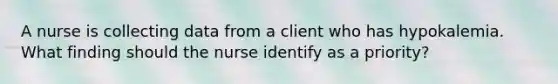 A nurse is collecting data from a client who has hypokalemia. What finding should the nurse identify as a priority?