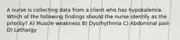 A nurse is collecting data from a client who has hypokalemia. Which of the following findings should the nurse identify as the priority? A) Muscle weakness B) Dysrhythmia C) Abdominal pain D) Lethargy