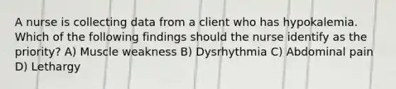 A nurse is collecting data from a client who has hypokalemia. Which of the following findings should the nurse identify as the priority? A) Muscle weakness B) Dysrhythmia C) Abdominal pain D) Lethargy