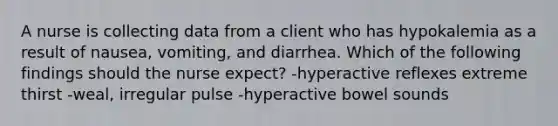 A nurse is collecting data from a client who has hypokalemia as a result of nausea, vomiting, and diarrhea. Which of the following findings should the nurse expect? -hyperactive reflexes extreme thirst -weal, irregular pulse -hyperactive bowel sounds