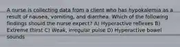 A nurse is collecting data from a client who has hypokalemia as a result of nausea, vomiting, and diarrhea. Which of the following findings should the nurse expect? A) Hyperactive reflexes B) Extreme thirst C) Weak, irregular pulse D) Hyperactive bowel sounds