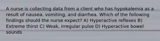 A nurse is collecting data from a client who has hypokalemia as a result of nausea, vomiting, and diarrhea. Which of the following findings should the nurse expect? A) Hyperactive reflexes B) Extreme thirst C) Weak, irregular pulse D) Hyperactive bowel sounds