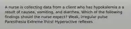 A nurse is collecting data from a client who has hypokalemia a a result of nausea, vomiting, and diarrhea. Which of the following findings should the nurse expect? Weak, irregular pulse ​Paresthesia Extreme thirst Hyperactive reflexes