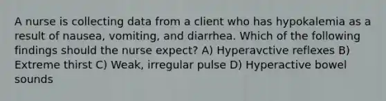 A nurse is collecting data from a client who has hypokalemia as a result of nausea, vomiting, and diarrhea. Which of the following findings should the nurse expect? A) Hyperavctive reflexes B) Extreme thirst C) Weak, irregular pulse D) Hyperactive bowel sounds