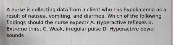 A nurse is collecting data from a client who has hypokalemia as a result of nausea, vomiting, and diarrhea. Which of the following findings should the nurse expect? A. Hyperactive reflexes B. Extreme thirst C. Weak, irregular pulse D. Hyperactive bowel sounds