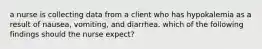 a nurse is collecting data from a client who has hypokalemia as a result of nausea, vomiting, and diarrhea. which of the following findings should the nurse expect?