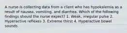 A nurse is collecting data from a client who has hypokalemia as a result of nausea, vomiting, and diarrhea. Which of the following findings should the nurse expect? 1. Weak, irregular pulse 2. Hyperactive reflexes 3. Extreme thirst 4. Hyperactive bowel sounds.