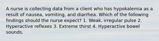 A nurse is collecting data from a client who has hypokalemia as a result of nausea, vomiting, and diarrhea. Which of the following findings should the nurse expect? 1. Weak, irregular pulse 2. Hyperactive reflexes 3. Extreme thirst 4. Hyperactive bowel sounds.