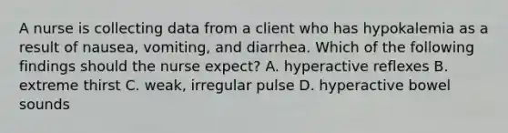 A nurse is collecting data from a client who has hypokalemia as a result of nausea, vomiting, and diarrhea. Which of the following findings should the nurse expect? A. hyperactive reflexes B. extreme thirst C. weak, irregular pulse D. hyperactive bowel sounds