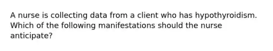A nurse is collecting data from a client who has hypothyroidism. Which of the following manifestations should the nurse anticipate?