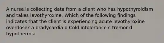 A nurse is collecting data from a client who has hypothyroidism and takes levothyroxine. Which of the following findings indicates that the client is experiencing acute levothyroxine overdose? a bradycardia b Cold intolerance c tremor d hypothermia